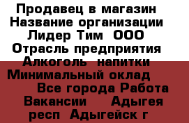 Продавец в магазин › Название организации ­ Лидер Тим, ООО › Отрасль предприятия ­ Алкоголь, напитки › Минимальный оклад ­ 20 000 - Все города Работа » Вакансии   . Адыгея респ.,Адыгейск г.